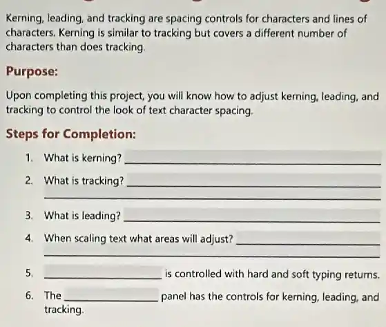 Kerning, leading, and tracking are spacing controls for characters and lines of
characters. Kerning is similar to tracking but covers a different number of
characters than does tracking
Purpose:
Upon completing this project you will know how to adjust kerning, leading and
tracking to control the look of text character spacing.
Steps for Completion:
1. What is kerning? __
__
__
3. What is leading? __
__
5. __ is controlled with hard and soft typing returns.
6. The __ panel has the controls for kerning, leading, and
tracking.