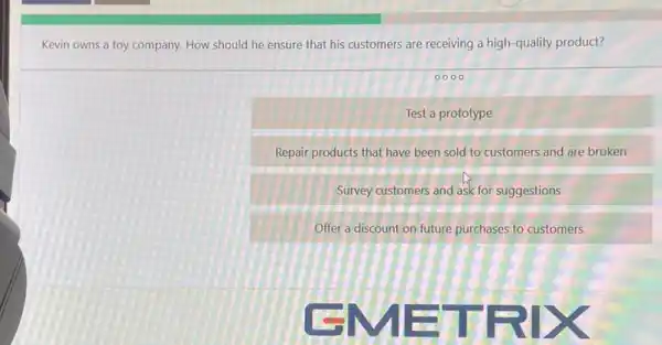 Kevin owns a toy company. How should he ensure that his customers are receiving a high -quality product?
0000
Test a prototype
Repair products that have been sold to customers and are broken
Survey customers and ask for suggestions
Offer a discount on future purchases to customers