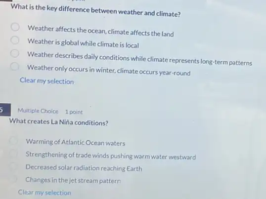 What is the key difference between weather and climate?
Weather affects the ocean climate affects the land
Weather is global while climate is local
Weather describes daily conditions while climate represents long-term patterns
Weather only occurs in winter, climate occurs year-round
Clear my selection
5
Multiple Choice 1 point
What creates La Niña conditions?
Warming of Atlantic Ocean waters
Strengthening of trade winds pushing warm water westward
Decreased solar radiation reaching Earth
Changes in the jet stream pattern
Clear my selection