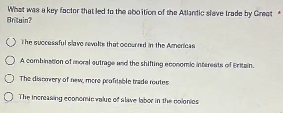 What was a key factor that led to the abolition of the Atlantic slave trade by Great
Britain?
The successful slave revolts that occurred in the Americas
A combination of moral outrage and the shifting economic interests of Britain.
The discovery of new more profitable trade routes
The increasing economic value of slave labor in the colonies