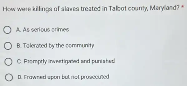 How were killings of slaves treated in Talbot county,Maryland?
A. As serious crimes
B. Tolerated by the community
C. Promptly investigated and punished
D. Frowned upon but not prosecuted