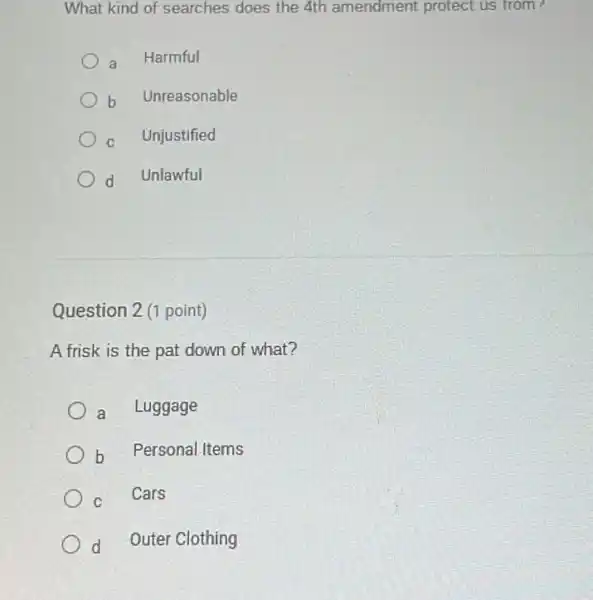 What kind of searches does the 4th amendment protect us from?
a Harmful
b Unreasonable
C Unjustified
d Unlawful
Question 2 (1 point)
A frisk is the pat down of what?
a Luggage
b Personal Items
c
Cars
d Outer Clothing