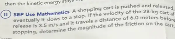 then the kinetic energy stays t
(11) SEP Use Mathematics A shopping velocity of the 28-kq
eventually it slows to a stop
release is 3.5m/s
and it travels a distance of 6.0 meters
stopping, determine the magnitude of the of the on the before