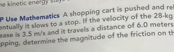 he kinetic energy
P Use Mathematics A shopping cart is pushed and rel
entually it slows to a stop.If the velocity of the 28-kg
ease is 3.5m/s and it travels a distance of 6.0 meters
pping determine the magnitude of the friction on th