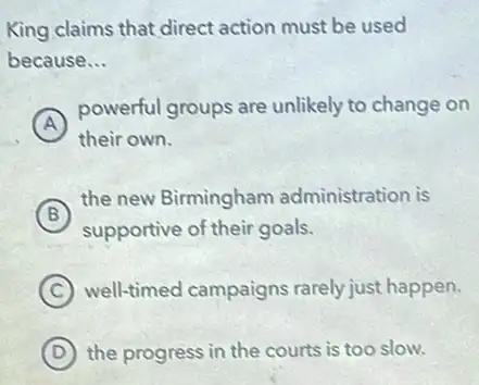 King claims that direct action must be used
because __
A
powerful groups are unlikely to change on
A
their own.
B
supportive of their goals.
(B)
the new Birmingham administration is
C well-timed campaigns rarely just happen.
D the progress in the courts is too slow.