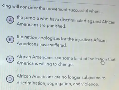 King will consider the movement successful when
__
A the people who have discriminated against African
Americans are punished.
B the nation apologizes for the injustices African
Americans have suffered.
C African Americans see some kind of indication that
America is willing to change.
D
African Americans are no longer subjected to
discrimination, segregation and violence.