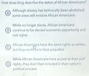 How does King describe the status of Mrican Americans?
A
Although dlevery his technically been abolished,
some aress still ensters African Americans
While no longer sleves African Americans
B continue to be denied sconomic opportunity and
C
African hunangens have the some rights as whites.
but they contiblie to face projudice.
While Alecon Americans have access to their civil
D rights, they don't fool included in their nation's
political process