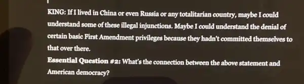 KING: If I lived in China or even Russia or any totalitarian country., maybe I could
understand some of these illegal injunctions. Maybe I could understand the denial of
certain basic First Amendment privileges because they hadn?:committed themselves to
that over there.
Essential Question #2 What's the connection between the above statement and
American democracy?