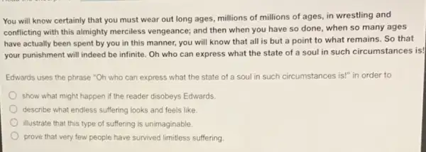 You will know certainly that you must wear out long ages, millions of millions of ages in wrestling and
conflicting with this almighty merciless vengeance; and then when you have so done, when so many ages
have actually been spent by you in this manner, you will know that all is but a point to what remains. So that
your punishment will indeed be infinite. Oh who can express what the state of a soul in such circumstances is!
Edwards uses the phrase "Oh who can express what the state of a soul in such circumstances is!" in order to
show what might happen if the reader disobeys Edwards
describe what endless suffering looks and feels like
illustrate that this type of suffering is unimaginable.
prove that very few people have survived limitless suffering