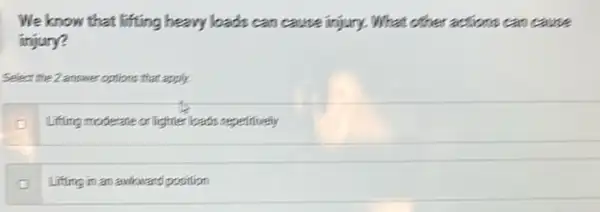 We know that lifting heavy loads can cause injury. What other actions can cause
injury?
Select the 2 answer options that apply.
Lifting moderate or lighter loads repelitively
Lifting in an awkward position