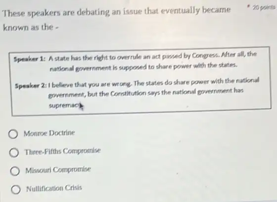 known as the -
Speaker 1: Astate has the right to overrule an act passed by Congress. After all , the
national provernment is supposed to share power with the states.
Speaker 2: I believe that you are wrong. The states do share power with the national
government, but the Constitution says the national government has
supremach
Monroe Doctrine
Three-Fifths Compromise
Missouri Compromise
Nullification Crisis
These speakers are debating an issue that eventually became 20 points