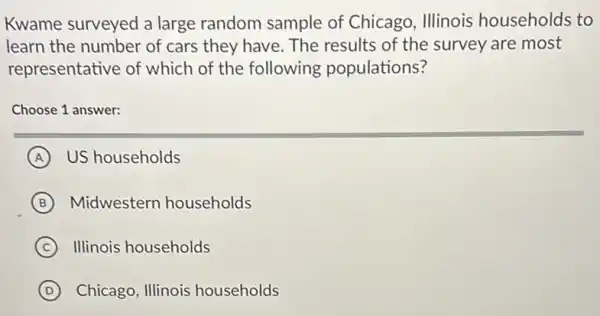 Kwame surveyed a large random sample of Chicago, Illinois households to
learn the number of cars they have. The results of the survey are most
representative of which of the following populations?
Choose 1 answer:
A US households
B Midwestern households
C ) Illinois households
D Chicago, Illinois households