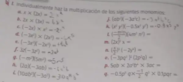 L. Individualmente hazla multiplicación de los siguientes monomios:
xtimes (2x)=2x^2
b.
2xtimes (3x)=6x^2
j. (ab^2)(-3a^3c)=-3a^3b^2c
c (-2x)times x^3=-2x^4
h (x^2y^2)(-0.5x^3y^3)=-0.5x^3y^9
d.
(-3x^2)times (2x^3)=-6x^5
((-m^2n)/(2))(4m^3n^2)=
e. (-3x^3)(-2x^3)=+6x^6
(2x)^2x=
J. 3z(-3z^2)=-3z^3
((x)/(2))^3(-2y^4)=
g. (-m^2)(5m^3)=5m^5
(-3pq^3)^2(2p^2q)=
h
(2a)(-3ab)=-6a^2b
p. 5abtimes 2a^2b^4times 3ac=
i
(10ab^2)(-3a^3)=3.0a^4b^2
q. -0.5p^5qtimes (-1)/(2)q^3times 0.1pqr=