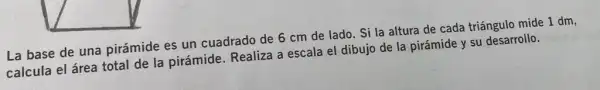 La base de una pirámide es un cuadrado de 6 cm de lado. Si la altura de cada triángulo mide 1 dm,
calcula el área total de la pirámide . Realiza a escala el dibujo de la pirámide y su desarrollo.