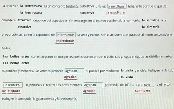 La belleza o la hermosura es un concepto bastante subjetivo. No es la escultura Inherente porque lo que se
la hermosura	subjetivo	la escultura
considera atractivo depende del espectador. Sin embargo, en el mundo occidental, la harmonia, la simetría yla
atractivo	la simetría
proporción, asi como la capacidad de square  la vista y el oido son cualidades que tradicionalmente se consideran
impresionar
bellas.
las bellas artes son el conjunto de disciplinas que buscan expresar lo bello. Los grlegos antiguos las dividian en artes
Las bellas artes
superlores y menores. Las artes superiores square  al público por medio de la vista y el oído. Incluyen la danza,
agradan	la vista
un atributo , la pintura y el teatro. Las artes menores square  por medio del olfato, square  7 yel tacto.
un atributo	agradan	conmover
Incluyen la artesania, la gastronomia y la perfumeria.