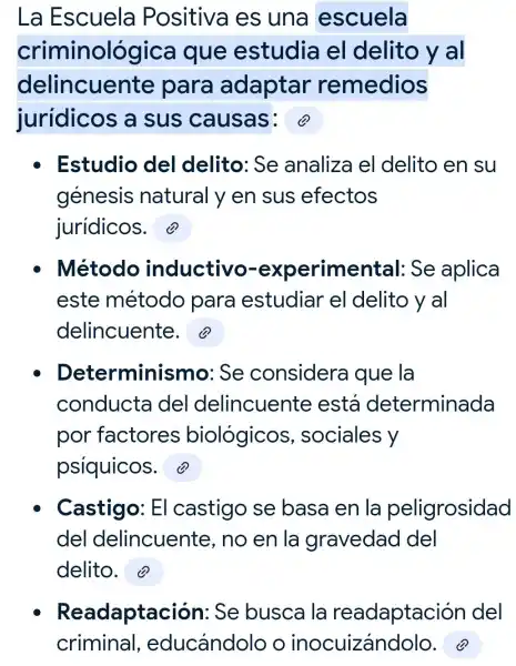 La Escuela Positiva es una escuela
criminológica I que estudia el delito yal
delincuente para adaptar remedios
jurídicos a sus causas:
Estudio del delito:Se analiza el delito en su
génesis natural y en sus efectos
juridicos.
Método inductivo -experimental Se aplica
este método para estudiar el delito y al
delincuente.
Determinismo : Se considera que la
conducta del delincuente está determinada
por factores biológicos,sociales y
psiquicos. (?)
Castigo: El castigo se basa en la peligrosidad
del delincuente no en la gravedad del
delito.
Readaptación : Se busca I la readaptación del
criminal , educándolo o inocuizándolo.