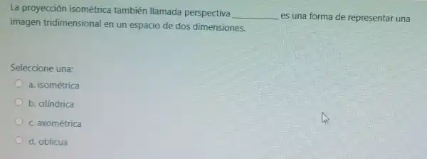 La proyección isométrica también llamada perspectiva
__ es una forma de representar una
imagen tridimensional en un espacio de dos dimensiones.
Seleccione una
a. isométrica
b. cilíndrica
c. axométrica
d. oblicua