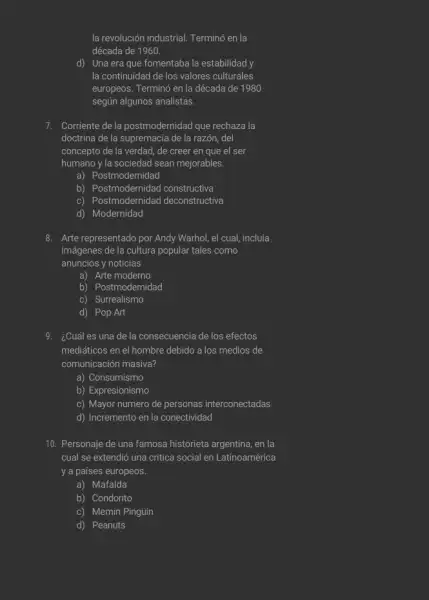 la revolución industrial. Termino en la
década de 1960.
d) Una era que fomentaba la estabilidad y
la continuidad de los valores culturales
europeos. Terminó en la década de 1980
según algunos analistas.
7. Corriente de la postmodernidad que rechaza la
doctrina de la supremacia de la razón, del
concepto de la verdad de creer en que el ser
humano y la sociedad sean mejorables.
a) Postmodernidad
b) Postmodernidad constructiva
c) Postmodernidad deconstructiva
d) Modernidad
8. Arte representado por Andy Warhol, el cual, incluía
imágenes de la cultura popular tales como
anuncios y noticias
a) Arte moderno
b) Postmodernidad
c) Surrealismo
d) Pop Art
¿Cuál es una de la consecuencia de los efectos
mediáticos en el hombre debido a los medios de
comunicación masiva?
a) Consumismo
b) Expresionismo
c) Mayor numero de personas interconectadas
d) Incremento en la conectividad
10. Personaje de una famosa historieta argentina, en la
cual se extendió una critica social en Latinoamérica
y a países europeos.
a) Mafalda
b) Condorito
c) Memin Pingủin
d) Peanuts