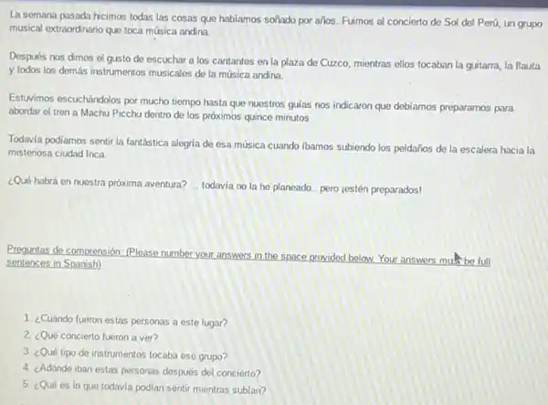 La semana pasada hicimos todas las cosas que habiamos soñado por años.Fuimos al concierto de Sol del Perú, un grupo
musical extraordinario que toca música andina.
Después nos dimos el gusto de escuchar a los cantantes en la plaza de Cuzco, mientras ellos tocaban la guitarra,la flauta
y todos los demás instrumentos musicales de la música andina
Estuvimos escuchándolos por mucho tiempo hasta que nuestros guias nos indicaron que debiamos preparamos para
abordar el tren a Machu Picchu dentro de los próximos quince minutos.
Todavia podiamos sentir la fantástica alegria de esa música cuando ibamos subiendo los peldaños de la escalera hacia la
misteriosa ciudad Inca.
¿Qué habrá en nuestra próxima aventura? __ todavia no la he planeado... pero jestén preparados!
Preguntas de comprensión: (Please number your answers in the space provided below.Your answers musi be full
sentences in Spanish)
1. ¿Cuándo fueron estas personas a este lugar?
2. ¿Qué concierto fueron a ver?
3. ¿Qué tipo de instrumentos tocaba ese grupo?
4. ¿Adónde iban estas personas después del concierto?
5. ¿Qué es lo que todavía podian sentir mientras subian?