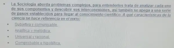 La Sociologia aborda problemas compleios para entenderlos trata de analizar cada uno
de sus componentes y descubrir sus interconexiones, asi también se apega a una serie
de pasos establecidos para llegar al conocimiento cientifico. A qué caracteristicas de la
ciencia se hace referencia en el texto:
Subjetiva y comunicable
Analitica y metódica
Universal y racional.
Comprobable able e hipotética