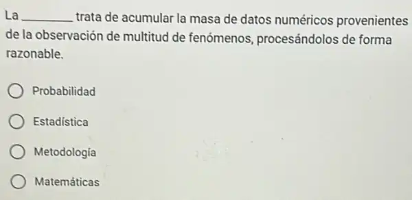 La __ trata de acumular la masa de datos numéricos provenientes
de la observación de multitud de fenómenos procesándolos de forma
razonable.
Probabilidad
Estadística
Metodologia
Matemáticas