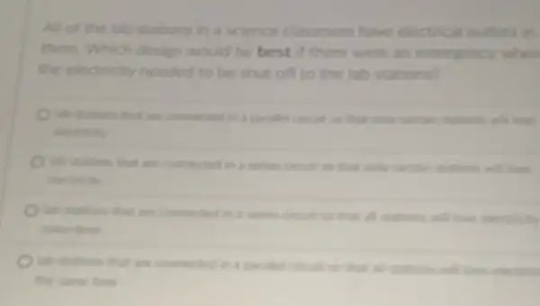 All of the lab stations in a science classroom have electrical outlets in
them. Which design would be best there were an emergency when
the electricity needed to be shut off to the lab stations?
hith studions that an connected in a paralle consist to that only centain stations will love
are converted is a serion contain stations and love
electricity
are converted in a series cincuit to that all stations and love electricity
same time
lab stutions that are connected in a serutes consider to that all
the same time