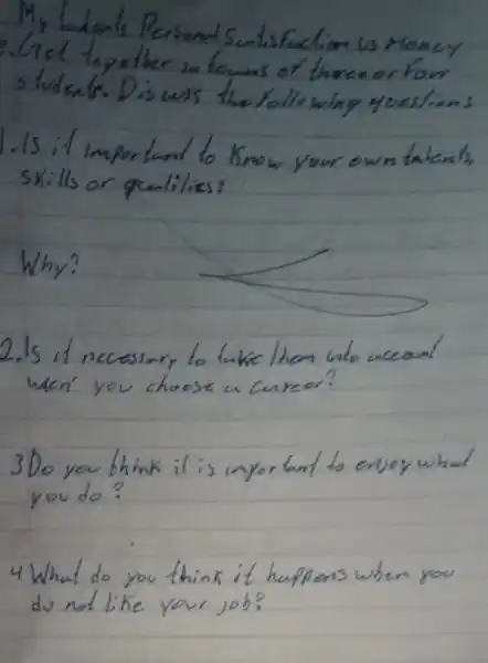 My ladenls Personal Sutisfaction us Money Ciel toyether in teums of there or four students. Discuss the following yuestions
Is it important to know your own talents, skills or quililies?
Why?
2. Is it necessary to tuke them who weanl wen' you choose a career?
3 Do you think it is importunt to ersoy whal you do?
4 What do you think it huplens when you do not like your job?