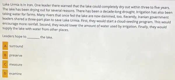 Lake Urmia is in Iran.One leader there warned that the lake could completely dry out within three to five years.
The lake has been drying out for several reasons There has been a decade-long drought. Irrigation has also been
taking water for farms Many rivers that once fed the lake are now dammed, too. Recently,Iranian government
leaders shared a three-part plan to save Lake Urmia. First, they would start a cloud-seeding program. This would
encourage more rainfall. Second they would lower the amount of water used by irrigation. Finally, they would
supply the lake with water from other places.
Leaders hope to __ the lake.
A surround
B preserve
measure
examine
