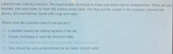 Lakesha was culturing bacteria She used aseptic technique to make sure there was no contamination. When she was
finished, she used water to clean the surface of her table. She then put the sample in the incubator, removed her
gloves, and washed her hands with soap and water
Which error did Lakesha make in her process?
A student should not culture bacteria in the lab
Aseptic technique is used for chemical spills
She does not need to wash her hands after culturing bacteria
She should be using a disinfectant on her table not just water