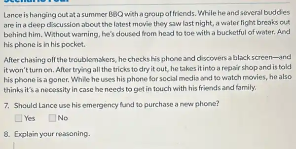 Lance is hanging outata summer BBQ with a group of friends. While he and several buddies
are in a deep discussion about the latest movie they saw last night, a water fight breaks out
behind him. Without warning , he's doused from head to toe with a bucketful of water. And
his phone is in his pocket.
After chasing off the troublemakers, he checks his phone and discovers a black screen-and
it won't turn on. After trying all the tricks to dry it out, he takes it into a repair shop and is told
his phone is a goner.While he uses his phone for social media and to watch movies he also
thinks it's a necessity in case he needs to get in touch with his friends and family.
7. Should Lance use his emergency fund to purchase a new phone?
square  Yes
square  No
8. Explain your reasoning.