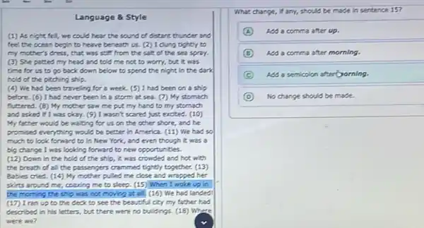 Language & Style
(1) As night fell,we could hear the sound of distant thunder and
feel the coean begin to heave beneath us.(2) I dung tightly to
my mother's dress, that was soft from the salt of the sea spray.
(3) She patted my head and told me not to worry, but it was
time for us to go back down below to spend the night in the dark
hold of the piching ship.
(4) We had been traveling for a week (5) I had been on a ship
before. (6) I had never been in a storm at sea. (7)My stomach
futtered. (B) My mother saw me put my hand to my stomach
and asked if 1 was okay. (9) I wasn't scared just excited. (10)
My father would be waiting for us on the other shore, and he
promised everything would be better in America. (11)We had so
much to look forward to in New York,and even though it was a
big change I was looking forward to new opportunities.
(12) Down in the hold of the ship it was crowded and hot, with
the breath of a the passengers crammed tightly together. (13)
Bables cried. (14) My mother pulled me close and wrapped her
skirts around me, coacing me to sleep. (15)When I woke up in
the morning the ship was not moving at all, (16) We had landed
(17) I ran up to the ceck to see the beautiful city my father had
described in his letters but there were no buildings. (18) Where
were we?
What change, if any,should be made in sentence 15?
A Add a comma after up.
B Add a comma after morning.
C Add a semicolon afterComing.
D No change should be made.