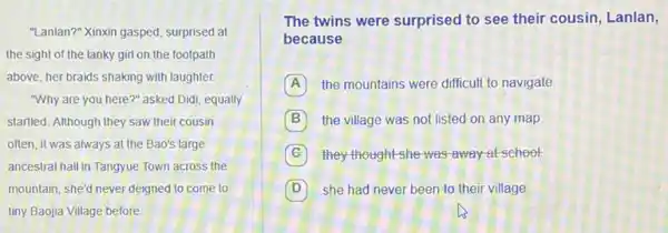 "Lanlan?" Xinxin gasped, surprised at
the sight of the lanky girl on the footpath
above, her braids shaking with laughter.
"Why are you here ?" asked Didi, equally
startled. Although they saw their cousin
often, it was always at the Bao's large
ancestral hall in Tangyue Town across the
mountain; she'd never deigned to come to
tiny Baojia Village before.
The twins were surprised to see their cousin,Lanlan,
because
A the mountains were difficul to navigate
B the village was not listed on any map
C they thought she was away at school
D she had never been to their village