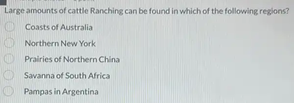 Large amounts of cattle Ranching can be found in which of the following regions?
Coasts of Australia
Northern New York
Prairies of Northern China
Savanna of South Africa
Pampas in Argentina