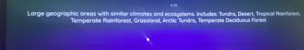 Large geographic areas with similar climates and ecosystems.Includes: Tundra, Desert, Tropical Rainforest,
Temperate Rainforest.Grassland,Arctic Tundra,Temperate Deciduous Forest