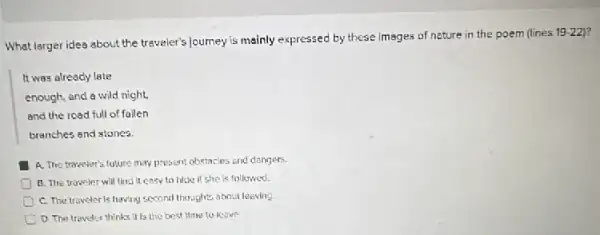 What larger idea about the traveler's journey is mainly expressed by these images of nature in the poem (lines
19-22
It was already late
enough, and a wild night.
and the road full of fallen
branches and stones
A. The traweler's future may present obstacles and dangers.
B. The troveler will find it easy to hide if she is followed.
C. The traveler is having second thoughts about leaving.
D. The traveler thinks It is the best time to leave