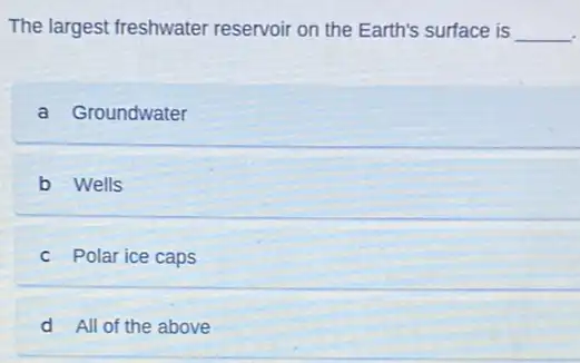 The largest freshwater reservoir on the Earth's surface is __
a Groundwater
b Wells
c Polar ice caps
d All of the above