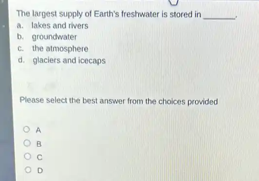 The largest supply of Earth's freshwater is stored in __
a. lakes and rivers
b. groundwater
c. the atmosphere
d. glaciers and icecaps
Please select the best answer from the choices provided
A
B
C
D