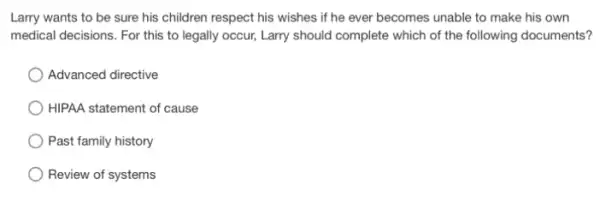 Larry wants to be sure his children respect his wishes if he ever becomes unable to make his own
medical decisions. For this to legally occur, Larry should complete which of the following documents?
Advanced directive
) HIPAA statement of cause
Past family history
Review of systems