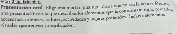 lartes 3 de diciembre:
Presentación oral Elige una moda o una subcultura que no sea la bipster. Realiza
una presentación en la que describas los elementos que la conforman: ropa peinados,
accesorios, intereses , valores, actividades y lugares preferidos.Incluye elementos
visuales que apoyen tu explicación.