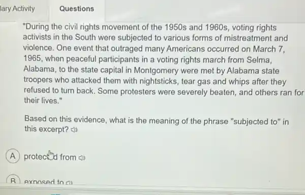 lary Activity
"During the civil rights movement of the 1950s and 1960s, voting rights
activists in the South were subjected to various forms of mistreatment and
violence. One event that outraged many Americans occurred on March 7,
1965, when peaceful participants in a voting rights march from Selma.
Alabama, to the state capital in Montgomery were met by Alabama state
troopers who attacked them with nightsticks , tear gas and whips after they
refused to turn back Some protesters were severely beaten, and others ran for
their lives."
Based on this evidence , what is the meaning of the phrase "subjected to" in
this excerpt?
A protect from (1)
exnosed to en
Questions