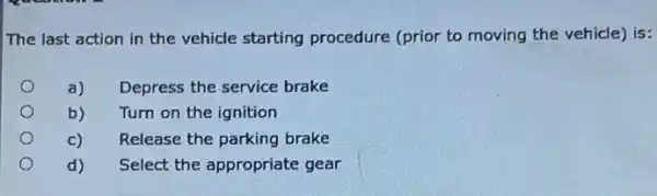 The last action in the vehicle starting procedure (prior to moving the vehicle) is:
a) Depress the service brake
b) Turn on the ignition
c) Release the parking brake
d) Select the appropriate gear