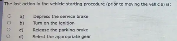 The last action in the vehicle starting procedure (prior to moving the vehicle) is:
a) Depress the service brake
b) Turn on the ignition
C) Release the parking brake
d) Select the appropriate gear