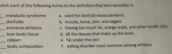 latch each of the following terms to the definition that best describes it.
__ metabolic syndrome
__ skinfolds
__ anorexia athletica
__ lean body tissue
__ caliper
__ body composition
a. used for skinfold measurements
b. muscle, bone, skin and organs
c. having too much fat, a large waist,and other health risks
d. all the tissues that make up the body
e. fat under the skin
f. eating disorder most common among athletes