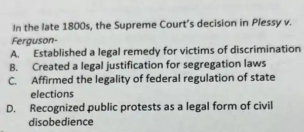 In the late 1800s the Supreme Court's decision in Plessy v.
Ferguson-
A. Established a legal remedy for victims of discrimination
B. Created a legal justification for segregation laws
C. Affirmed the legality of federal regulation of state
elections
D Recognized public protests as a legal form of civil
disobedience