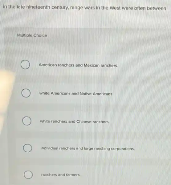 In the late nineteenth century, range wars in the West were often between
Multiple Choice
American ranchers and Mexican ranchers.
white Americans and Native Americans.
white ranchers and Chinese ranchers.
individual ranchers and large ranching corporations.
ranchers and farmers.