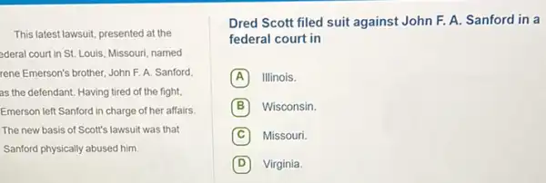 This latest lawsuit, presented at the
ederal court in St.Louis, Missouri, named
rene Emerson's brother, John F. A. Sanford
as the defendant. Having tired of the fight,
Emerson left Sanford in charge of her affairs.
The new basis of Scott's lawsuit was that
Sanford physically abused him.
Dred Scott filed suit against John F. A.Sanford in a
federal court in
A Illinois.
B Wisconsin
C Missouri.
D Virginia