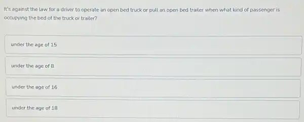 It's against the law for a driver to operate an open bed truck or pull an open bed trailer when what kind of passenger is
occupying the bed of the truck or trailer?
under the age of 15
under the age of 8
under the age of 16
under the age of 18