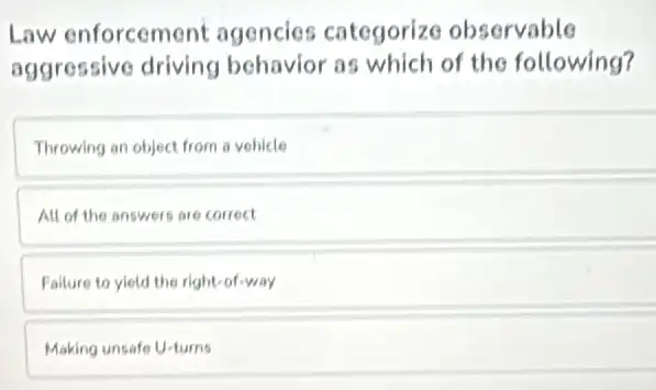 Law enforcement agencies categorize observable
aggressive driving behavior as which of the following?
Throwing an object from a vehicle
All of the answers are correct
Falure to yield the right-of-way
Making unsafe U-turns