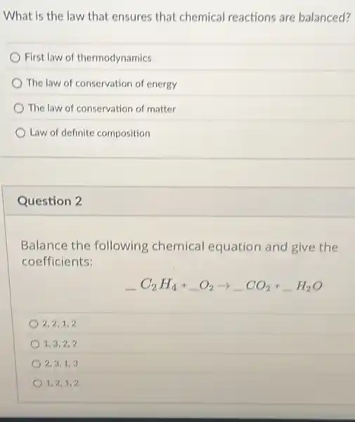 What is the law that ensures that chemical reactions are balanced?
First law of thermodynamics
The law of conservation of energy
The law of conservation of matter
Law of definite composition
Question 2
Balance the following chemical equation and give the
coefficients:
underline ( )C_(2)H_(4)+underline ( )O_(2)arrow underline ( )CO_(2)+underline ( )H_(2)O
2,2,1,2
1,3,2,2
2,3,1,3
1,2,1,2