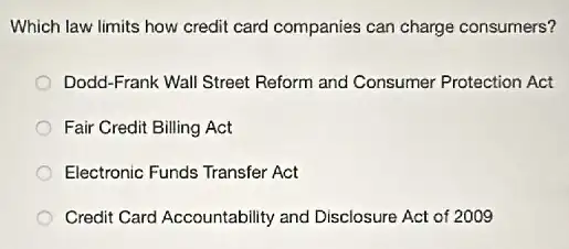 Which law limits how credit card companies can charge consumers?
Dodd-Frank Wall Street Reform and Consumer Protection Act
Fair Credit Billing Act
Electronic Funds Transfer Act
Credit Card Accountability and Disclosure Act of 2009